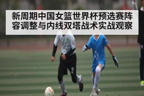 新周期中国女篮世界杯预选赛阵容调整与内线双塔战术实战观察